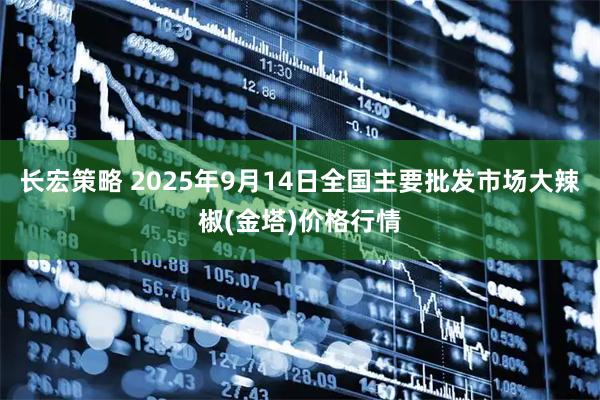 长宏策略 2025年9月14日全国主要批发市场大辣椒(金塔)价格行情