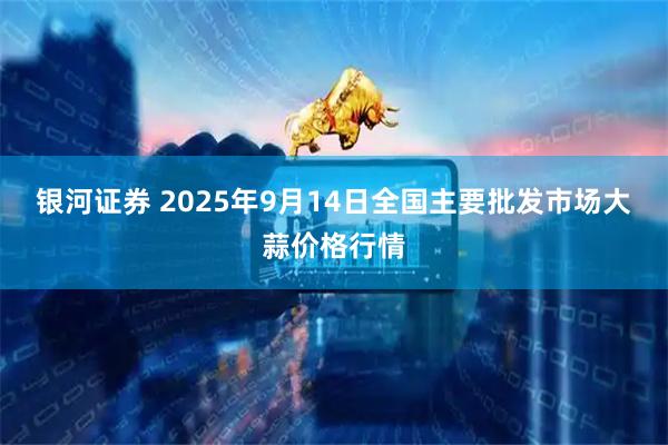 银河证券 2025年9月14日全国主要批发市场大蒜价格行情