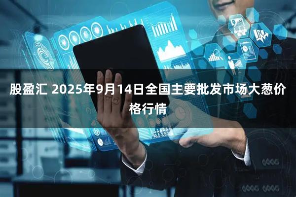 股盈汇 2025年9月14日全国主要批发市场大葱价格行情