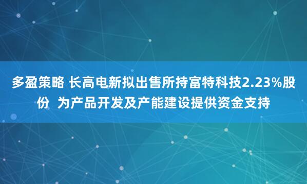 多盈策略 长高电新拟出售所持富特科技2.23%股份  为产品开发及产能建设提供资金支持