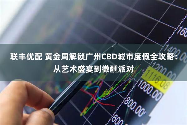 联丰优配 黄金周解锁广州CBD城市度假全攻略：从艺术盛宴到微醺派对