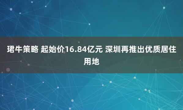 珺牛策略 起始价16.84亿元 深圳再推出优质居住用地