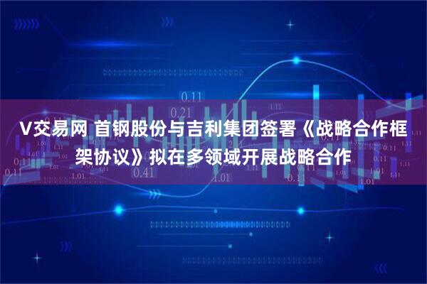 V交易网 首钢股份与吉利集团签署《战略合作框架协议》拟在多领域开展战略合作