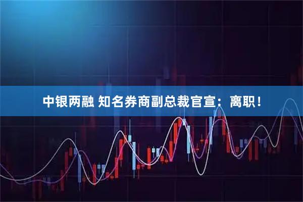 中银两融 知名券商副总裁官宣：离职！