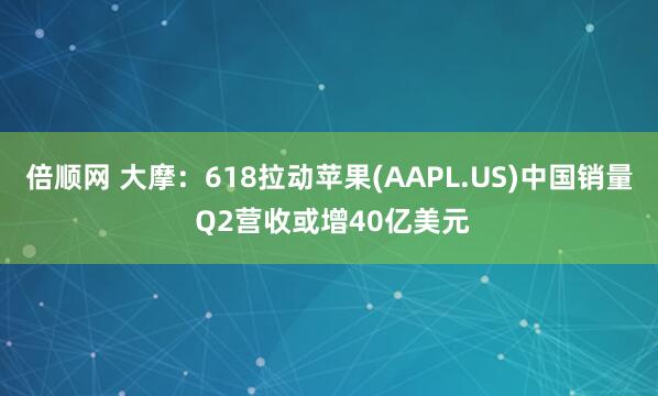 倍顺网 大摩：618拉动苹果(AAPL.US)中国销量 Q2营收或增40亿美元
