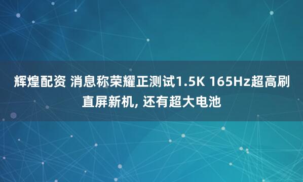 辉煌配资 消息称荣耀正测试1.5K 165Hz超高刷直屏新机, 还有超大电池