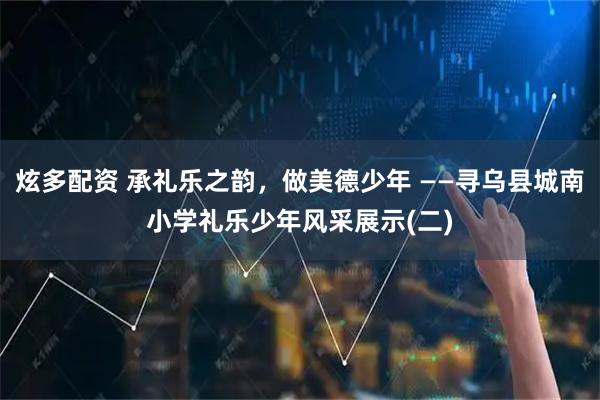 炫多配资 承礼乐之韵，做美德少年 ——寻乌县城南小学礼乐少年风采展示(二)