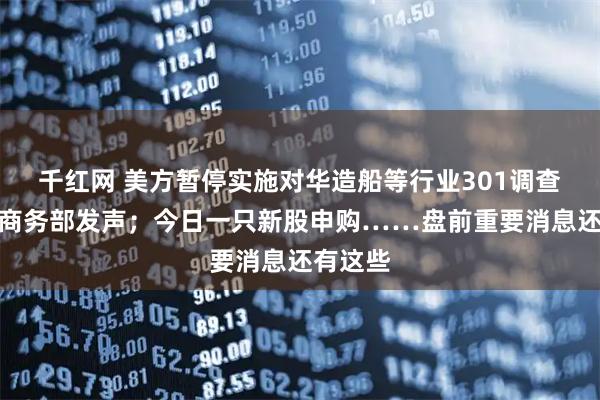 千红网 美方暂停实施对华造船等行业301调查措施，商务部发声；今日一只新股申购……盘前重要消息还有这些