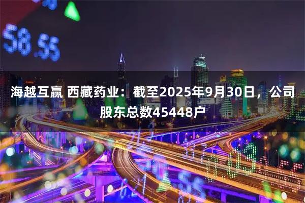 海越互赢 西藏药业：截至2025年9月30日，公司股东总数45448户