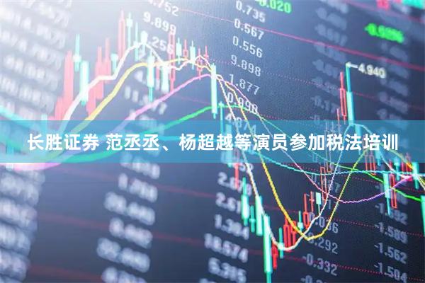 长胜证券 范丞丞、杨超越等演员参加税法培训