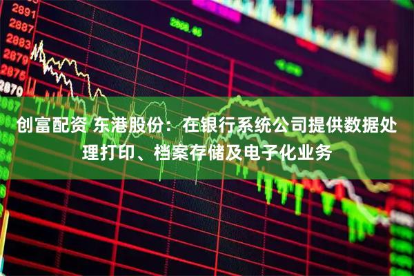 创富配资 东港股份：在银行系统公司提供数据处理打印、档案存储及电子化业务