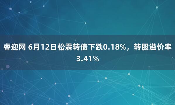睿迎网 6月12日松霖转债下跌0.18%，转股溢价率3.41%