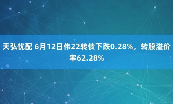天弘忧配 6月12日伟22转债下跌0.28%，转股溢价率62.28%