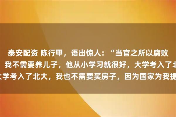 泰安配资 陈行甲，语出惊人：“当官之所以腐败，无非养儿子，买房子。我不需要养儿子，他从小学习就很好，大学考入了北大，我也不需要买房子，因为国家为我提供了人才房！”