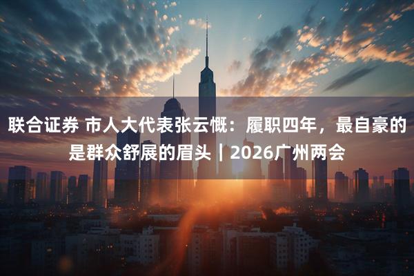 联合证券 市人大代表张云慨：履职四年，最自豪的是群众舒展的眉头｜2026广州两会