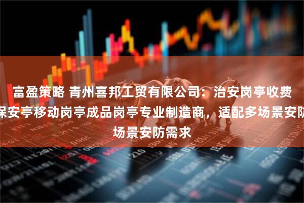 富盈策略 青州喜邦工贸有限公司：治安岗亭收费岗亭保安亭移动岗亭成品岗亭专业制造商，适配多场景安防需求