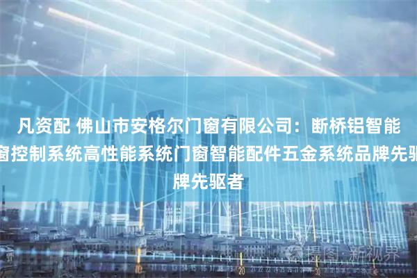 凡资配 佛山市安格尔门窗有限公司：断桥铝智能门窗控制系统高性能系统门窗智能配件五金系统品牌先驱者
