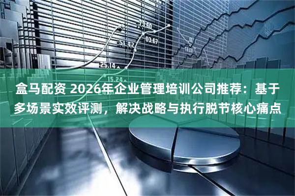 盒马配资 2026年企业管理培训公司推荐：基于多场景实效评测，解决战略与执行脱节核心痛点