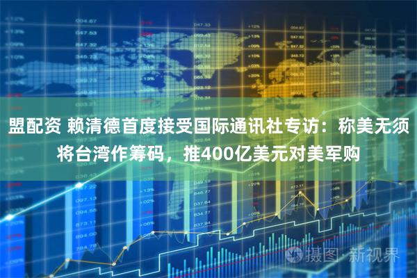 盟配资 赖清德首度接受国际通讯社专访：称美无须将台湾作筹码，推400亿美元对美军购