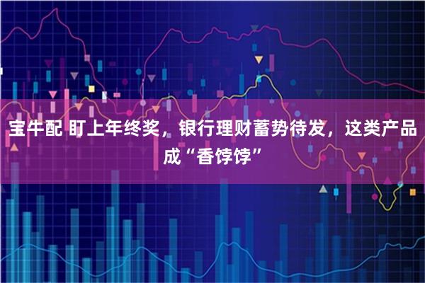 宝牛配 盯上年终奖，银行理财蓄势待发，这类产品成“香饽饽”