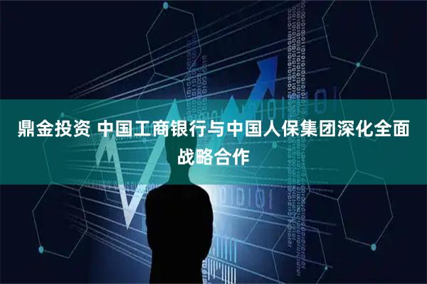 鼎金投资 中国工商银行与中国人保集团深化全面战略合作