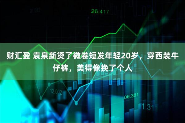 财汇盈 袁泉新烫了微卷短发年轻20岁，穿西装牛仔裤，美得像换了个人
