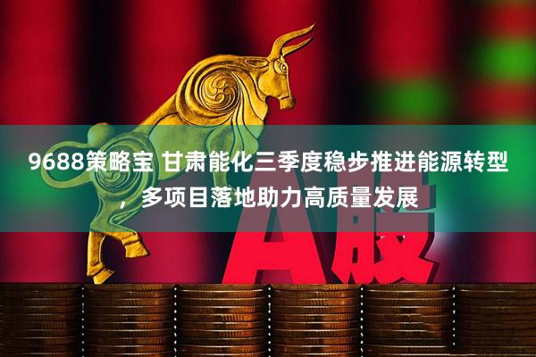 9688策略宝 甘肃能化三季度稳步推进能源转型，多项目落地助力高质量发展