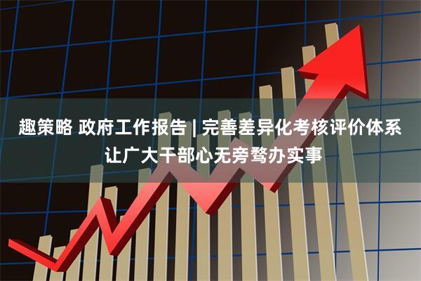 趣策略 政府工作报告 | 完善差异化考核评价体系 让广大干部心无旁骛办实事