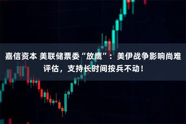 嘉信资本 美联储票委“放鹰”：美伊战争影响尚难评估，支持长时间按兵不动！
