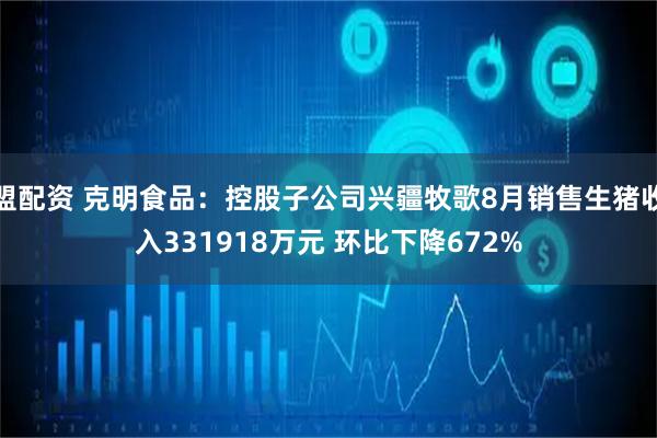 盟配资 克明食品：控股子公司兴疆牧歌8月销售生猪收入331918万元 环比下降672%