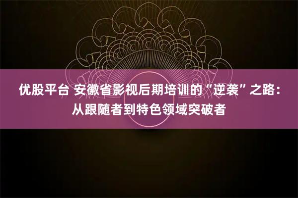 优股平台 安徽省影视后期培训的“逆袭”之路：从跟随者到特色领域突破者